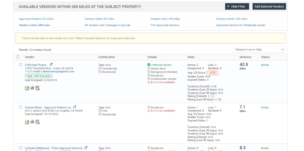 AVAILABLE VENDORS WITHIN 200 MILES OF THE SUBJECT PROPERTY 
Hide Filter 
Vendors within 100 miles 
Add Selected Vendors 
Approved Vendors For Client 
Vendors within 200 miles 
Vendors within 25 miles 
All Vendors with Coverage in Zipcode 
Check the box next to the vendor and click "Select Checked Vendors" to make your selection 
Results: 53 vendors found 
Vendors within 50 miles 
FHA Approved Vendors 
Details 
9 Preferred Vendor 
e. 
Wants Work 
Background Checked 
Broadcast 
Construction Vendor 
(E & O is not available) 
Broadcast 
(E & O is not available) 
Broadcast 
Approved Vendors for Wholesale Lender 
Distance Low to High 
Vendor 
A Michael Hickox- r..e 
15707 Rockfield Blvd. Irvine, CA 92618 
713111 0000 | vltestmailv@yopmail.com 
Type: Staff Appraiser 
Last Assigned: 3/26/201 g 
Andrew Moon - Appraisal Solution Inc r..e 
635 S Hobart Blvd #305 Los Angeles, CA 90005 
Last Assigned: 10/19/2022 
Certification 
Type: N/A 
o 
Commercial 
O Residential 
T pe: N/A 
FHA 
O Residential 
Type: N/A 
Stats 
Active: 5 
Late: 3 
Completed: 4 Declined: 
Avg. CU Score: 
Vendor Score: N/A 
Expired Orders: 4 
Turntime (Overall): 0.36 
Turntime (Last 30 days): N/A 
Turntime (Last 90 days): N/A 
Rating (Overall): 2 (1) 
Rating (Last 90 days): O 
(0) 
Active: 1 
Late: 1 
Completed: 0 Declined: O 
Avg. CU Score: N/A 
Vendor Score: N/A 
Expired Orders: 1 
Turntime (Overall): N/A 
Turntime (Last 30 days): N/A 
Turntime (Last 90 days): N/A 
Rating (Overall): N/A 
Rating (Last 90 days): N/A 
LaTasha Habbestad 
- Prime Appraisal Services 
Active: O 
Late: O 
Distance 
42.6 
Miles 
7.1 
Miles 
8.3 
Status 
Active 
Active 
Active 