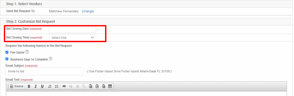 Step 1: Select Vendors 
Send Bid Request To 
Matthew Fernandes 
Step 2 Customize Bid Request 
Bid Closing Date (required) 
Bid Closing Time (required) 
Select One 
Request the following item(s) in the Bid Request 
Fee Quote@ 
Business Days to Complete@ 
Email Subject (required) 
Invite to bid 
Email Text (required) 
(change) 
- (One Fisher Island Drive Fisher Island Miami-Dade FL 331 Dg) 