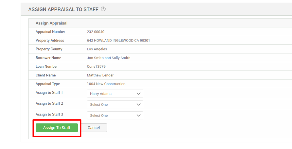 ASSIGN APPRAISAL TO STAFF @ 
Assign Appraisal 
Appraisal Number 
Property Address 
Property County 
Borrower Name 
Loan Number 
Client Name 
Appraisal Type 
Assign to Staff 1 
Assign to Staff 2 
Assign to Staff 3 
Assign To Staff 
232-00040 
642 HOWLAND INGLEWOOD CA 90301 
Los Angeles 
Jon Smith and Sally Smith 
consi 3579 
Matthew Lender 
1004 New Construction 
Harry Adams 
Select One 
Select One 
Cancel 