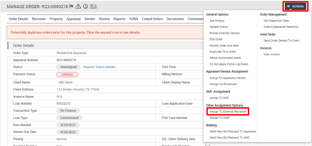 MANAGE ORDER: R23-0000278 A @ 
Order Details Borrower Property Appraisal Vendor Review Reports AVMs 
Potentially duplicate orders exist for this property. Click the expand icon to see details. 
Linked Orders 
Documents 
General Options 
See History 
Update Status 
Printer Friendly Version 
Edit Order 
Modify Order Due Date 
Duplicate This Order 
Pause Automated Alerts 
Do Not Apply Follow Up Rules 
Appraiser/Vendor Assignment 
Assign To Appraiser,'Vendor 
Assign via Broadcast 
AMC Assignment 
Assign To AMC 
Other ASS nment Options 
Assign To Eeernsl Revie,ver 
Assign To Steff 
Bidding 
Send New Bid Request To Appraiser 
Send New Bid Request To AMC 
Actions 
Order Management 
Set Inspection Date 
Submit Appraisal Report(s) 
Send Order 
Send Order Details To Client 
Invoices 
View Invoice 
Order Details 
Order Type 
Appraisal Number 
Payment Status 
Client Name 
Client Address 
Investor Name 
Loan Number 
Transaction Type 
Loan Type 
Date Needed 
Vendor Due Date 
Residential Appraisal 
RE- 0000278 
Unassigned 
UNPAID 
ABC Bank 
Request Status Update 
123 Broker, Houston TX 77054 
N/A 
55522211 
R&Finance 
Conventional 
8/24/2023 
8/24/2023 
Normal 
Tum Time 
Billing Method 
Client Display Name 
Loan Application Date 
FHA Case Number 
Est. Client Delivery Date 