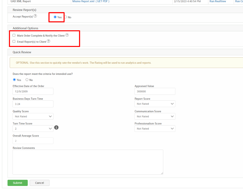 IJAD XML Report 
Review Report(s) 
Accept Report(s)@ 
Additional Options 
@ Yes 
Mismo Report.xml 
No 
(GET PDF ) 
2/15/2023 PM 
Run ReaMew 
Run C, 
Cl Mark Order Complete & Notify the Client@ 
Cl Email Report(s) to Client@ 
Quick Review 
OPTIONAL: Use this section to quickly rate the vendor's work. The Rating will be used to run analytics and reports. 
Does the report meet the criteria for intended use? 
@ Yes O No 
Effective Date of the Order 
12/9/2009 
Business Days Turn-Time 
324 
Quality Score 
Not Rated 
Turn Time Score 
O 
Overall Average Score 
Review Comments 
Appraised Value 
300000 
Report Score 
Not Rated 
Communication Score 
Not Rated 
Professionalism Score 
Not Rated 
Submit 
Cancel 