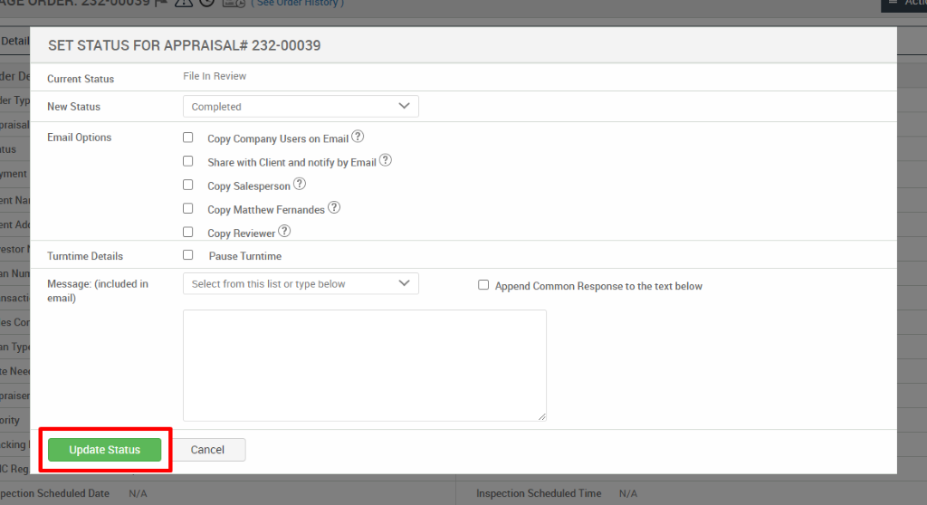 SET STATUS FOR APPRAISAL* 232-00039 
lerT 
prais 
teN 
ority 
ICR 
Current Status 
New Status 
Email Options 
Turntime Details 
Message: (included in 
email) 
Update Status 
File In Review 
Completed 
Copy Company Users on Email@ 
Share with Client and notify by Email@ 
Copy Salesperson 
Copy Matthew Fernandes@ 
Copy Reviewer@ 
Pause Turntime 
Select from this list or type below 
Cancel 
Cl Append Common Response to the text below 
pection Scheduled Date 
N/A 
Inspection Scheduled Time 
N/A 
