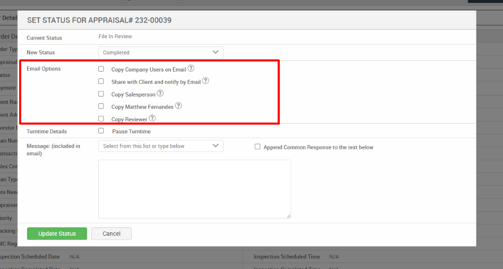 - Det 
•der 
'pral 
lyme 
ient N 
an N 
Ite N 
'pral 
SET STATUS FOR APPRAISAL* 232-00039 
Current Status 
New Status 
Email Options 
Turntime Details 
Message: (included in 
email) 
Update Status 
File In Review 
Completed 
Copy Company Users on Email@ 
Share with Client and notify by Email@ 
Copy Salesperson 
Copy Matthew Fernandes@ 
Co Reviewer@ 
Pause Turntime 
Select from this list or type below 
Cancel 
Cl Append Common Response to the text below 
öpection Scheduled Date 
N/A 
Inspection Scheduled Time 
N/A 