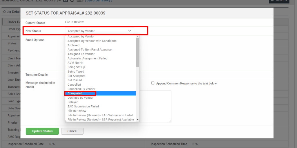 Order Det 
SET STATUS FOR APPRAISAL* 232-00039 
Order 
Order 
Apprai 
Status 
Payme 
Client 
Client 
Invest 
Loan N 
Transa 
Sales 
Loan T 
Date N 
File In Review (Revised) - EAD Submission Failed 
Apprai 
File In Review (Revised) - SSR Report(s) Available 
Priori 
Tracki 
AMC R 
Current Status 
New Status 
Email Options 
Turntime Details 
Message: (included in 
email) 
Update Status 
File In Review 
Accepted by Vendor 
Accepted by Vendor 
Accepted By Vendor with Conditions 
Archived 
Assigned To Non-panel Appraiser 
Assigned To Vendor 
Automatic Assignment Failed 
AVM-NO Hit 
Being Set IJp 
Being Typed 
Bid Accepted 
Bid Placed 
Cancelled 
Cancelled ay Vendor 
Completed 
Declined by Vendor 
Delayed 
EAD Submission Failed 
File In Review 
Cancel 
Cl Append Common Response to the text below 
Inspection Scheduled Date 
N/A 
Inspection Scheduled Time 
N/A 