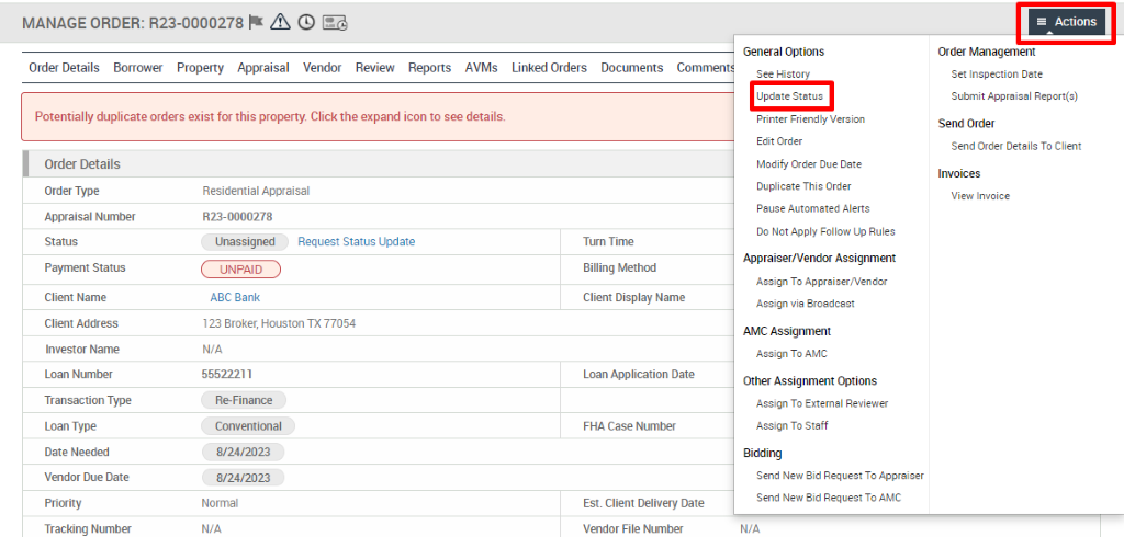 MANAGE ORDER: R23-0000278 A @ 
Order Details Borrower Property Appraisal Vendor Review Reports AVMs 
Potentially duplicate orders exist for this property. Click the expand icon to see details. 
Linked Orders 
Documents 
General Options 
See History 
Update Status 
Printer Friendly Version 
Edit Order 
Modify Order Due Date 
Duplicate This Order 
Pause Automated Alerts 
Do Not Apply Follow Up Rules 
Appraiser/Vendor Assignment 
Assign To Appraiser,'Vendor 
Assign via Broadcast 
AMC Assignment 
Assign To AMC 
Other Assignment Options 
Assign To External Reviewer 
Assign To Staff 
Bidding 
Send New Bid Request To Appraiser 
Send New Bid Request To AMC 
WA 
Actions 
Order Management 
Set Inspection Date 
Submit Appraisal Report(s) 
Send Order 
Send Order Details To Client 
Invoices 
View Invoice 
Order Details 
Order Type 
Appraisal Number 
Payment Status 
Client Name 
Client Address 
Investor Name 
Loan Number 
Transaction Type 
Loan Type 
Date Needed 
Vendor Due Date 
Tracking Number 
Residential Appraisal 
RE- 0000278 
Unassigned 
UNPAID 
ABC Bank 
Request Status Update 
123 Broker, Houston TX 77054 
N/A 
55522211 
R&Finance 
Conventional 
8/24/2023 
8/24/2023 
Normal 
N/A 
Tum Time 
Billing Method 
Client Display Name 
Loan Application Date 
FHA Case Number 
Est. Client Delivery Date 
Vendor File Number 