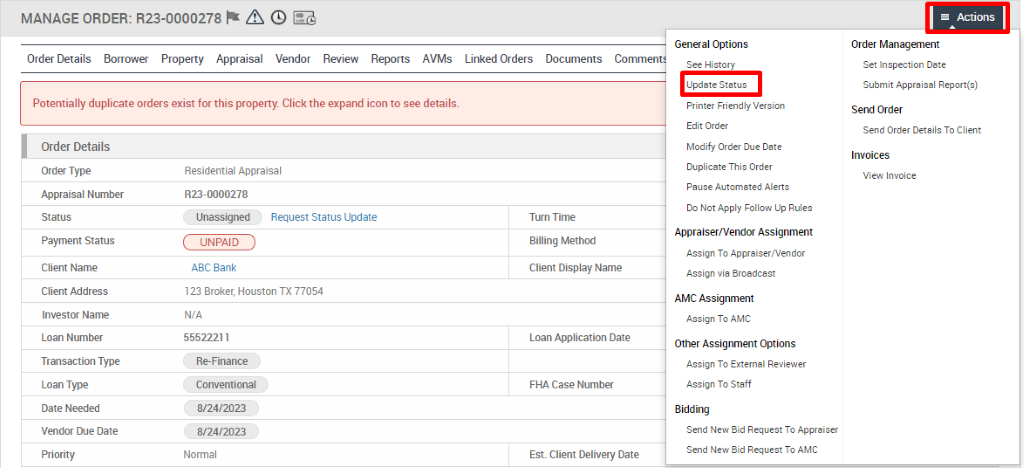 MANAGE ORDER: R23-0000278 @ 
Order Details Borrower Property Appraisal Vendor Review Reports AVMs 
Potentially duplicate orders exist for this property. Click the expand icon to see details. 
Linked Orders 
Documents 
General Options 
See History 
Update Ststuc 
Printer Friendly Version 
Edit Order 
Modify Order Due Date 
Duplicate This Order 
Pause Automated Alerts 
Do Not Apply Follow Up Rules 
Appraiser/Vendor Assignment 
Assign To Appraiser,'Vendor 
Assign via Broadcast 
AMC Assignment 
Assign To AMC 
Other Assignment Options 
Assign To External Reviewer 
Assign To Staff 
Bidding 
Send New Bid Request To Appraiser 
Send New Bid Request To AMC 
Actions 
Order Management 
Set Inspection Date 
Submit Appraisal Report(s) 
Send Order 
Send Order Details To Client 
Invoices 
View Invoice 
Order Details 
Order Type 
Appraisal Number 
Payment Status 
Client Name 
Client Address 
Investor Name 
Loan Number 
Transaction Type 
Loan Type 
Date Needed 
Vendor Due Date 
Residential Appraisal 
RE- 0000278 
Unassigned 
UNPAID 
ABC Bank 
Request Status Update 
123 Broker, Houston TX 77054 
N/A 
55522211 
R&Finance 
Conventional 
8/24/2023 
8/24/2023 
Normal 
Tum Time 
Billing Method 
Client Display Name 
Loan Application Date 
FHA Case Number 
Est. Client Delivery Date 