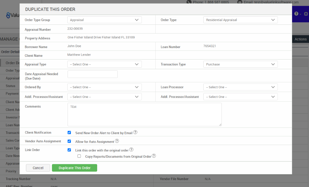DUPLICATE THIS ORDER 
eval 
MANAG 
Order Det 
Order 
Order T 
Apprai 
Status 
Payme 
Client 
Client 
Investo 
Loan N 
Transa 
Sales 
Loan T 
Date N 
Apprai 
Priority 
Tracking 
or I e 
Order Type Group 
Appraisal Number 
Property Address 
Borrower Name 
Client Name 
Appraisal Type 
Date Appraisal Needed 
(Due Date) 
Ordered By 
Addl. Processor/Assistant 
Comments 
Client Notification 
Vendor Auto Assignment 
Link Order 
Appraisal 
232-00039 
One Fisher Island Drive Fisher Island FL 33109 
John Doe 
Matthew Lender 
— Select One — 
— Select One — 
— Select One — 
TEN 
Send New Order Alert to Client by Email@ 
Allow for Auto Assignment@ 
Link this order with the original order@ 
Cl Copy Reports/Documents from Original Order@ 
Order Type 
Loan Number 
Transaction Type 
Loan Processor 
Addl. Processor/Assistant 
um 
Cancel 
er 
Duplicate This Order 
N/A 
en 
um 
Residential Appraisal 
Actions 
7654321 
Purchase 
— Select One 
— Select One 
N/A 