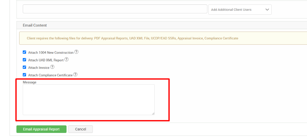 Add Additional Client Users 
Email Content 
Client requires the following files for delivery. PDF Appraisal Reports, UAD XML File, UCDP/EAD SSRs, Appraisal Invoice, Compliance Certificate 
Attach 1004 New Construction@ 
Attach IJAD XML Report@ 
Attach Invoice@ 
Attach Compliance Certificate@ 
Message 
Email Appraisal Report 
Cancel 