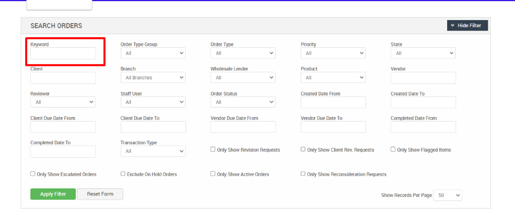 SEARCH ORDERS 
Keyword 
Client 
Client Due Date From 
Completed Date To 
D Only Show Escalated Orders 
Order Type Group 
Branch 
All Branches 
Staff User 
Client Due Date To 
Transaction Type 
O Exclude On Hold Orders 
Order Type_ 
Wholesale Lender 
Order Status 
Vendor Due Date From 
D Only Show Revision Requests 
D Only Show Active Orders 
Priority 
Created Date From 
Vendor Due Date To 
O Only Show Client Rev. Requests 
Hide Filter 
Created Date To 
Completed Date From 
D Only Show Flagged Items 
Apply Filter 
Reset Form 
O Only Show Reconsideration Requests 
Show Records Per Page 
50 