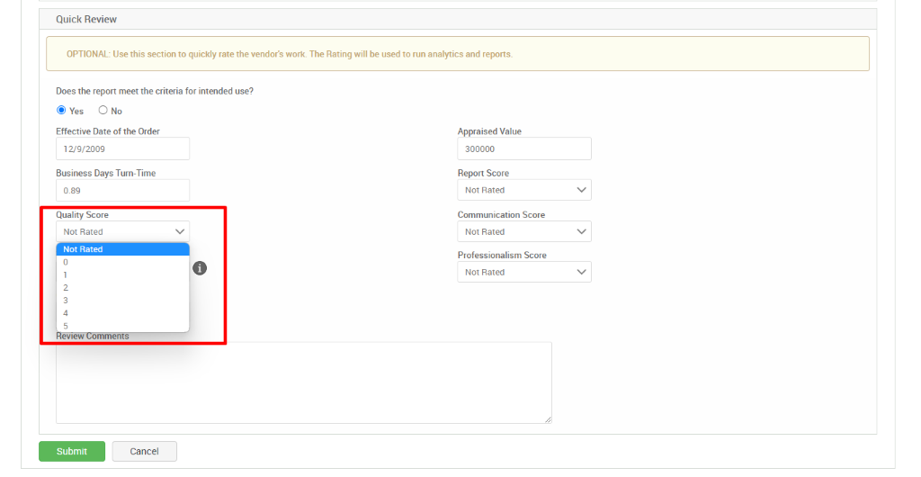 Quick Review 
OPTIONAL: Use this section to quickly rate the vendor's work. The Rating will be used to run analytics and reports. 
Does the report meet the criteria for intended use? 
@ Yes O No 
Effective Date of the Order 
12/9/2009 
Business Days Turn-Time 
0.89 
Quality Score 
Not Rated 
Not Rated 
Appraised Value 
300000 
Report Score 
Not Rated 
Communication Score 
Not Rated 
Professionalism Score 
Not Rated 
ewew 
Submit 
O 
mments 
Cancel 