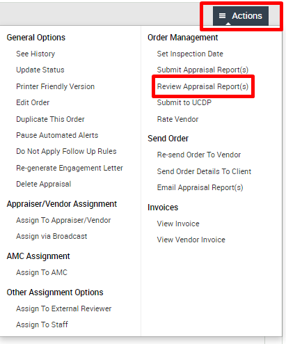 General Options 
See History 
Update Status 
Printer Friendly Version 
Edit Order 
Duplicate This Order 
Pause Automated Alerts 
Do Not Apply Follow Up Rules 
Re-generate Engagement Letter 
Delete Appraisal 
Appraiser/Vendor Assignment 
Assign To Appraiser,'Vendor 
Assign via Broadcast 
AMC Assignment 
Assign To AMC 
Other Assignment Options 
Assign To External Reviewer 
Assign To Staff 
Actions 
Order Management 
Set Inspection Date 
Submit Appraisal Report(s) 
Review Appraisal Report(s) 
submit 
Rate Vendor 
Send Order 
Re-send Order To Vendor 
Send Order Details To Client 
Email Appraisal Report(s) 
Invoices 
View Invoice 
View Vendor Invoice 