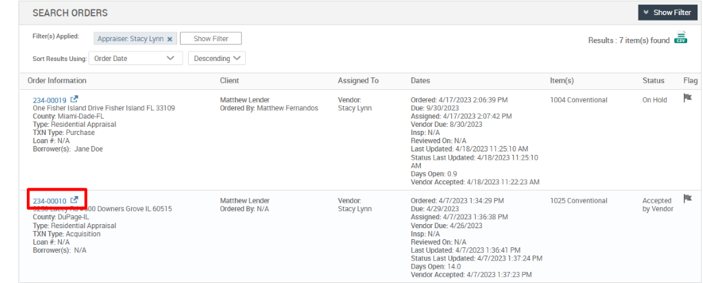 SEARCH ORDERS 
Show Fitter 
Results 7 item(s) found 
Filtu(s) 
Order Inform atm 
234-0001 g t? 
Order Date 
Show Filter 
DesceMng v 
Man new L ender 
Ordered By: Mattnew Fernanaos 
Man new L 
ordered By: NIL 
Ass igrH1 To 
Stacy Lynn 
Stacy Lynn 
ordered; a,' 17/2023 PM 
Oue 
Assigned: 2-07.12 PM 
Vendcr Due: 
Insp: WA 
Reviewed On: N/A 
Last Updated: 4,118/2023 112510 AN 
status Last [mated: 
Days open: og 
Vencc. Accepted: 18/2023 1 :2223 AM 
ordered; PM 
Due: 
Assigned: 4,0/2023 PM 
Vendor Due: 
Insp: WA 
Reviewed On: N/A 
Last Updated 4/7/2023 10641 PM 
status Las' 4/7/2023 1 PM 
vendc. Accepted: PM 
1004 conventional 
1025 conventional 
status 
Accept ed 
Dy Vencor 
Flag 
one F.sner Drive Fisner FL 33109 
County Miami-can-FL 
Tyw ResiCentIaI Appraisal 
TXN TYR Purchase 
Loan WA 
Borrouer(s): Jane Doe 
o Downers IL 00515 
County LJuPage-lL 
Ty12: Residential Appraisal 
TXN Acquisition 
Loan WA 
N/A 