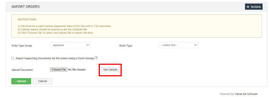 IMPORT ORDERS 
INSTRUCTIONS: 
1) File must be a valid Conna Separated Value (CSV) file with a _CSV extension 
2) Colurm names should be exactly as per the template file 
3) Click "Choose File to select and upload file to import the data. 
Order Type Group 
Appraisal 
Order Type 
— Select One - 
D Import Supporting Documents for the orders using a Cloud storage@ 
Upload Document: 
NO file chosen 
See Sample 
Cancel 
Actions 
Powered By ValueLink Software 