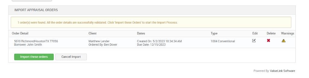 IMPORT APPRAISAL ORDERS 
1 order(s) were found. All the order details are successfully validated. Click 'Import these Orders' to start the Import Process. 
Order Detail 
5610 RichmondHoustonTX 77056 
Borrower. John Smith 
Import these orders 
Client 
Matthew Lender 
Ordered By Ben Dover 
Dates 
created on: 5,'2'2023 1 AM 
Due Date: 12/15/2023 
Type 
1004 Conventional 
Edit 
Delete 
Warnings 
Cancel Import 
Powered By. ValueLink Software 