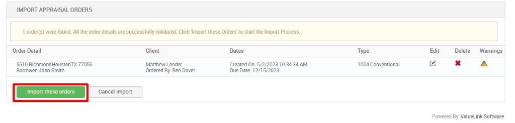 IMPORT APPRAISAL ORDERS 
1 order(s) were found. All the order details are successfully validated. Click 'Import these Orders' to start the Import Process. 
Order Detail 
5610 RichmondHoustonTX 77056 
Borrower. John Smith 
Import these orders 
Client 
Matthew Lender 
Ordered By Ben Dover 
Dates 
created on: 5,'2'2023 1 AM 
Due Date: 12/15/2023 
Type 
1004 Conventional 
Edit 
Delete 
Warnings 
Cancel Import 
Powered By. ValueLink Software 