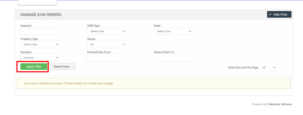 MANAGE AVM ORDERS 
Keyword 
Property Type 
Select One 
Duration 
Custom 
Reset Form 
Hide Filter 
AVM Type 
Select One 
Status 
Ordered Date From 
State 
Select One 
Ordered Date To 
Show Records Per Page 
25 
Your search returned no results. Please modify the criteria and try again 
Powered By: ValueLink Software 