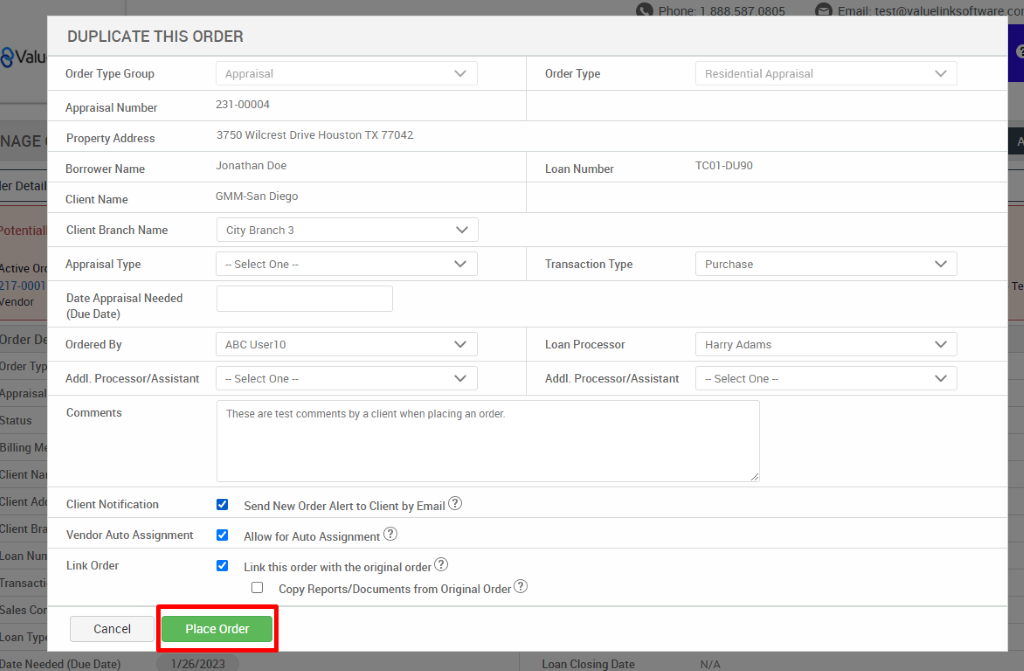 DUPLICATE THIS ORDER 
eval 
NAG 
ler D 
'otent- 
217-0 
"endor 
Order 
Order T 
Apprais 
Status 
Client 
Client B 
Loan N 
Date N 
Order Type Group 
Appraisal Number 
Property Address 
Borrower Name 
Client Name 
Client Branch Name 
Appraisal Type 
Date Appraisal Needed 
(Due Date) 
Ordered By 
Addl. Processor/Assistant 
Comments 
Client Notification 
Vendor Auto Assignment 
Appraisal 
231-00004 
3750 Wilcrest Drive Houston TX 77042 
Jonathan Doe 
GMM-San Diego 
City Branch 3 
— Select One — 
ABC user10 
— Select One — 
These are test comments by a client when placing an order. 
Send New Order Alert to Client by Email@ 
Allow for Auto Assignment@ 
Link this order with the original order@ 
Cl Copy Reports/Documents from Original Order@ 
Order Type 
Loan Number 
Transaction Type 
Loan Processor 
Addl. Processor/Assistant 
Residential Appraisal 
TCOI -OLEO 
Purchase 
Harry Adams 
— Select One 
Link Order 
Cancel 
Place Order 