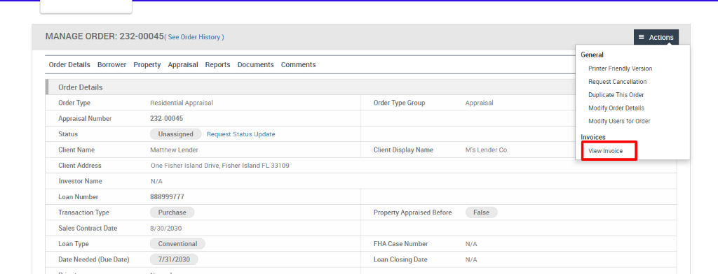MANAGE ORDER: 232-00045( see Order History) 
Order Details Borrower Property Appraisal Reports 
Documents 
Comments 
Order Details 
Order Type 
Appraisal Number 
Status 
Client Name 
Client Address 
Investor Name 
Loan Number 
Transaction Type 
Sales Contract Date 
Loan Type 
Date Needed (Due Date) 
Residential Appraisal 
232-00045 
Unassigned 
Matthew Lender 
Request Status Update 
Order Type Group 
Client Display Name 
Property Appraised Before 
FHA Case Number 
Loan Closing Date 
Appraisal 
M's Lender Co. 
False 
N/A 
N/A 
= Actions 
General 
Printer Friendly Version 
Request Cancellation 
Duplicate This Order 
Modify Order Details 
Modify Users for Order 
Invoices 
View Invoice 
One Fisher Island Drive, 
N/A 
888999777 
Purchase 
8/30/2030 
Conventional 
7/3112030 
Fisher Island FL 331 og 