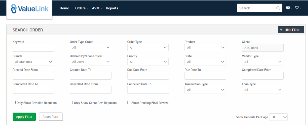 ValueLink 
SEARCH ORDER 
Keyword 
Branch 
All Branches 
Created Date From 
Completed Date To 
Cl Only Show Revision Requests 
Home 
Orders 
AVM 
Reports 
Order Type 
Priority 
Due Date From 
Cancelled Date To 
Cl Show Pending Final Review 
Product 
State 
Due Date To 
Transaction Type 
Search 
Client 
ABC Bank 
Vendor Type 
Completed Date From 
Loan Type 
Show Records Per Page 
Hide Filter 
Order Type Group 
Ordered By/Loan Officer 
All IJsers 
Created Date To 
Cancelled Date From 
Cl Only Show Client Rev. Requests 
Apply Filter 
Reset Form 
50 