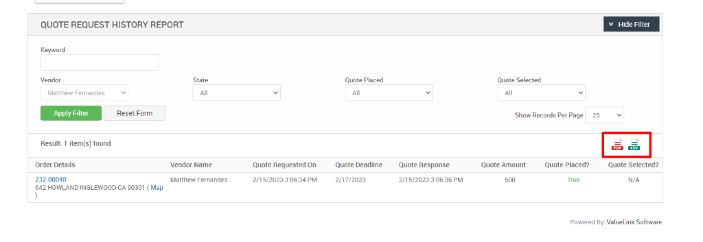 QUOTE REQUEST HISTORY REPORT 
Keyword 
Vendor 
Matthew Femandes 
Reset Form 
Result: 1 item(s) found 
Order Details 
232-00040 
642 HOWLAND INGLEWOOD CA 90301 ( Map 
State 
Vendor Name 
Matthew Fernandes 
Quote Placed 
Quote Deadline 
2/17/2023 
Quote Selected 
Show Records Per Page 
25 
Quote Requested On 
215/2023 PM 
Quote Response 
2/1 5/2023 PM 
Quote Amount 
Quote Placed? 
True 
Hide Filter 
Quote Selected? 
N/A 
Powered By: ValueLink Software 