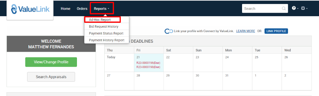 ValueLink 
Home 
Orders Reports v 
Ad-Hoc Re ort 
Bid Request History 
Payment Status Report 
Payment History Report 
Thu 
Today 
Search 
c 
O Link your profile with Connect by ValueLink LEARN MORE OR 
WELCOME 
MATTHEW FERNANDES 
View/Change Profile 
Search Appraisals 
DEADLINES 
Sun 
823-0000196(Due) 
823-0000198(Due) 
Mon 
Tue 
LINK PROFILE 
Wed 