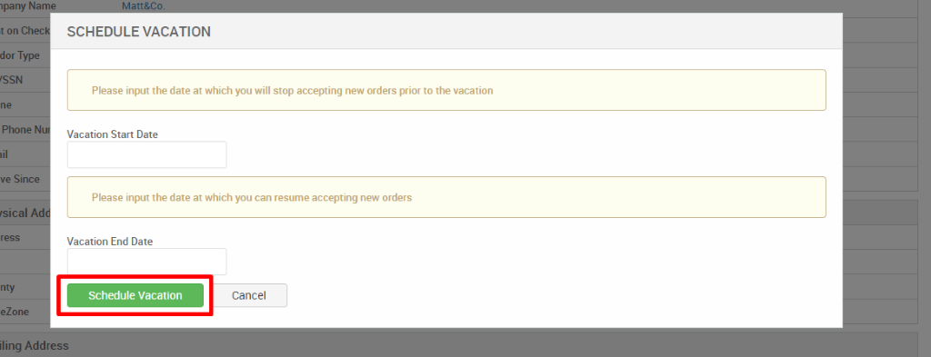 Ipany Na 
t on Ch 
dor Type 
'SSN 
Phone 
ve Since 
'Sical 
ress 
eZone 
SCHEDULE VACATION 
Please input the date at which you will stop accepting new orders prior to the vacation 
Vacation Start Date 
Please input the date at which you can resume accepting new orders 
Vacation End Date 
Schedule Vacation 
Cancel 
iling Address 