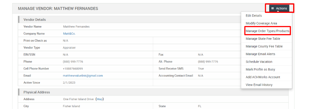 MANAGE VENDOR: MATTHEW FERNANDES 
Vendor Details 
Vendor Name 
Company Name 
Print on Check as 
Vendor Type 
EIN/SSN 
Phone 
Cell Phone Number 
Email 
Active Since 
Physical Address 
Address 
City 
Matthew Fernandes 
Matt&Co. 
N/A 
Appraiser 
N/A 
(888) ggg-7776 
matthewwaluelink@gmail.com 
Fax 
Alt. Phone 
Send Receive SMS 
Accounting Contact Email 
State 
N/A 
(888) ggg-7776 
True 
N/A 
= Actions 
Edit Details 
Modify Coverage Area 
Manage Order Types/Products 
Manage State Fee Table 
Manage County Fee Table 
Manage Email Alerts 
Schedule Vacation 
Mark Profile as Busy 
Add ACHWorks Account 
View Email History 
2/1/2023 
One Fisher Island Drive 
Fisher Island 
(Map) 