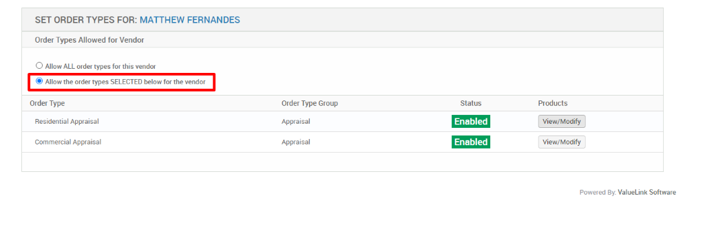 SET ORDER TYPES FOR: MATTHEW FERNANDES 
Order Types Allowed for Vendor 
O Allow ALL order types for this vendor 
@ Allow the order types SELECTED below for the vendor 
Order Type 
Residential Appraisal 
Commercial Appraisal 
Order Type Group 
Appraisal 
Appraisal 
Status 
Enabled 
Enabled 
Products 
View/Modify 
View/Modify 
Powered By: ValueLink Software 