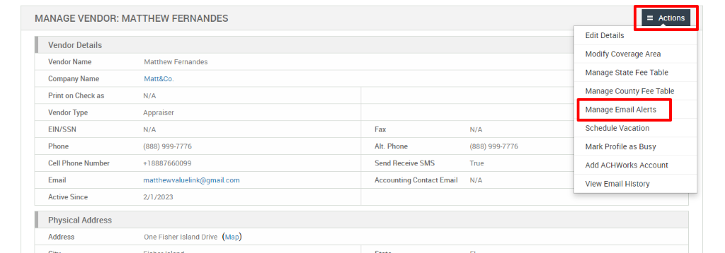 MANAGE VENDOR: MATTHEW FERNANDES 
Vendor Details 
Vendor Name 
Company Name 
Print on Check as 
Vendor Type 
EIN/SSN 
Phone 
Cell Phone Number 
Email 
Active Since 
Physical Address 
Address 
Matthew Fernandes 
Matt&Co. 
N/A 
Appraiser 
N/A 
(888) ggg-7776 
matthewwaluelink@gmail.com 
Fax 
Alt. Phone 
Send Receive SMS 
Accounting Contact Email 
N/A 
(888) ggg-7776 
True 
N/A 
= Actions 
Edit Details 
Modify Coverage Area 
Manage State Fee Table 
Manage County Fee Table 
Manage Email Alerts 
Schedule Vacation 
Mark Profile as Busy 
Add ACHWorks Account 
View Email History 
2/1/2023 
One Fisher Island Drive 
(Map) 