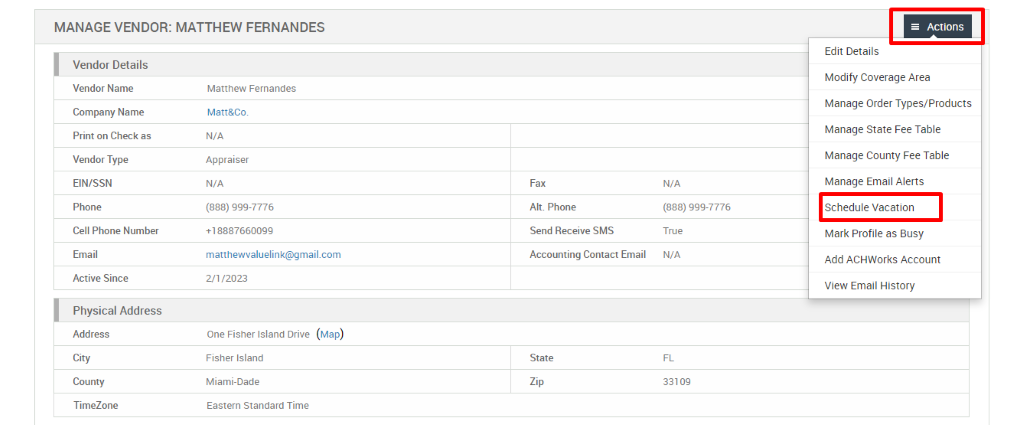 MANAGE VENDOR: MATTHEW FERNANDES 
Vendor Details 
Vendor Name 
Company Name 
Print on Check as 
Vendor Type 
EIN/SSN 
Phone 
Cell Phone Number 
Email 
Active Since 
Physical Address 
Address 
City 
County 
TimeZone 
Matthew Fernandes 
Matt&Co. 
N/A 
Appraiser 
N/A 
(888) ggg-7776 
matthewwaluelink@gmail.com 
Fax 
Alt. Phone 
Send Receive SMS 
Accounting Contact Email 
State 
N/A 
(888) ggg-7776 
True 
N/A 
33109 
= Actions 
Edit Details 
Modify Coverage Area 
Manage Order Types/Products 
Manage State Fee Table 
Manage County Fee Table 
Manage Email Alerts 
Schedule Vacation 
Mark Profile as Busy 
Add ACHWorks Account 
View Email History 
2/1/2023 
One Fisher Island Drive 
Fisher Island 
Miami-Dade 
Eastern Standard Time 
(Map) 