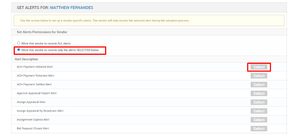 SET ALERTS FOR: MATTHEW FERNANDES 
Use the screen below to set up a vendor-specific alerts. The vendor will only receive the selected alert during the valuation process. 
Set Alerts Permissions for Vendor 
O Allow this vendor to receive ALL alerts 
@ Allow this vendor to receive only the alerts SELECTED below 
Alert Description 
ACH Payment Initiated Alert 
ACH Payment Returned Alert 
ACH Payment Settled Alert 
Approve Appraisal Report Alert 
Assign Appraisal Alert 
Assign Appraisal By Broadcast Alert 
Assignment Expired Alert 
Bid Request Closed Alert 
Select 
Select 
Select 
Select 
Select 
Select 
Select 