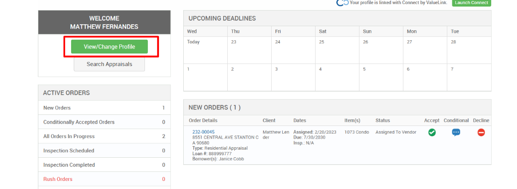 Your profile is linked with Connect by ValueLink_ 
WELCOME 
MATTHEW FERNANDES 
View/Change Profile 
Search Appraisals 
ACTIVE ORDERS 
New Orders 
Conditionally Accepted Orders 
All Orders In Progress 
Inspection Scheduled 
Inspection Completed 
Rush Orders 
UPCOMING DEADLINES 
Launch Connect 
-rue 
Wed 
Today 
Thu 
0 
2 
0 
0 
Client 
Matthew Len 
der 
Dates 
Assigned: 2/20/2023 
Due: 7/30/2030 
Insp.: N/A 
Sun 
Item(s) 
1073 Condo 
Mon 
NEW ORDERS (1 ) 
Order Details 
232-00045 
8551 CENTRAL AVE STANTON C 
A g0680 
Type: Residential Appraisal 
Loan # 888ggg777 
Borrower(s): Janice Cobb 
Status 
Assigned To Vendor 
Accept 
Conditional 
Decline 