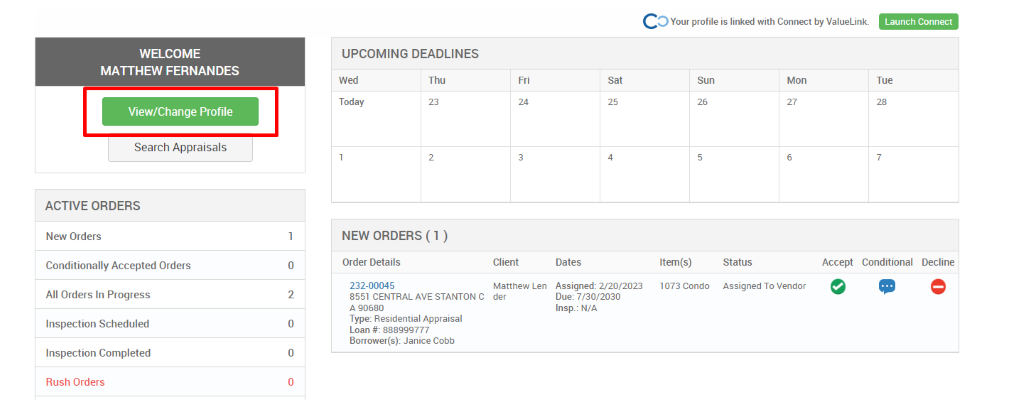 c 
O Your profile is linked with Connect by ValueLink_ 
WELCOME 
MATTHEW FERNANDES 
View/Change Profile 
Search Appraisals 
ACTIVE ORDERS 
New Orders 
Conditionally Accepted Orders 
All Orders In Progress 
Inspection Scheduled 
Inspection Completed 
Rush Orders 
UPCOMING DEADLINES 
Launch Connect 
-rue 
Wed 
Today 
Thu 
0 
2 
0 
0 
Client 
Matthew Len 
der 
Dates 
Assigned: 2/20/2023 
Due: 7/30/2030 
Insp.: N/A 
Sun 
Item(s) 
1073 Condo 
Mon 
NEW ORDERS (1 ) 
Order Details 
232-00045 
8551 CENTRAL AVE STANTON C 
A g0680 
Type: Residential Appraisal 
Loan # 888ggg777 
Borrower(s): Janice Cobb 
Status 
Assigned To Vendor 
Accept Conditional 
Decline 