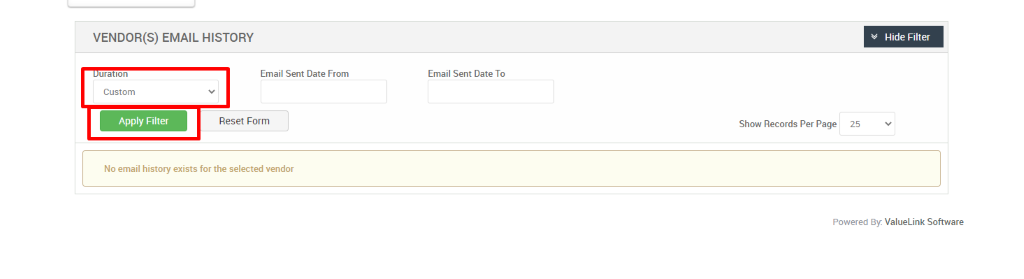 VENDOR(S) EMAIL HISTORY 
Hide Filter 
uratlon 
Custom 
Apply Filter 
Email Sent Date From 
Reset Form 
Email Sent Date To 
Show Records Per Page 
25 
No email history exists for the selected vendor 
Powered By: ValueLink Software 