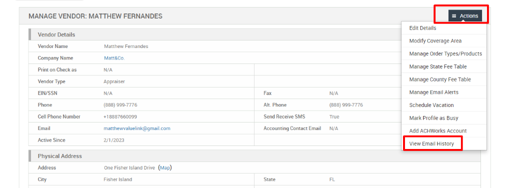 MANAGE VENDOR: MATTHEW FERNANDES 
Vendor Details 
Vendor Name 
Company Name 
Print on Check as 
Vendor Type 
EIN/SSN 
Phone 
Cell Phone Number 
Email 
Active Since 
Physical Address 
Address 
City 
Matthew Fernandes 
Matt&Co. 
N/A 
Appraiser 
N/A 
(888) ggg-7776 
matthewwaluelink@gmail.com 
2/1/2023 
One Fisher Island Drive (Map) 
Fisher Island 
Fax 
Alt. Phone 
Send Receive SMS 
Accounting Contact Email 
State 
N/A 
(888) ggg-7776 
True 
N/A 
= Actions 
Edit Details 
Modify Coverage Area 
Manage Order Types/Products 
Manage State Fee Table 
Manage County Fee Table 
Manage Email Alerts 
Schedule Vacation 
Mark Profile as Busy 
Add ACHWorks Account 
View Email History 