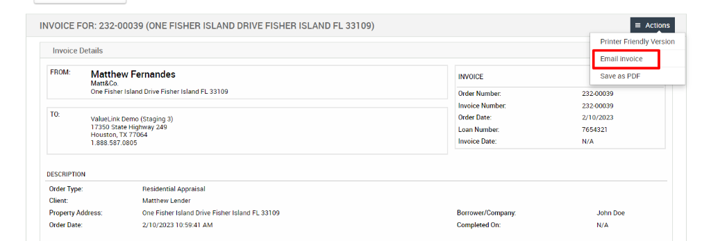INVOICE FOR: 232-00039 (ONE FISHER ISLAND DRIVE FISHER ISLAND FL 33109) 
Invoice Details 
FROM: 
Matthew Fernandes 
Matt&Co. 
One Fisher Island Drive Fisher Island FL 33109 
ValueLink Demo (Staging 3) 
17350 state Highway 24g 
Houston, TX 77064 
1.888.587_0805 
DESCRIPTION 
Order Type: 
Client: 
Property Address: 
Order Date: 
Residential Appraisal 
Matthew Lender 
One Fisher Island Drive Fisher Island FL 331 og 
AM 
INVOICE 
Order Number. 
Invoice Number. 
Order Date: 
Loan Number: 
Invoice Date: 
Borrower/Company: 
Completed On: 
Actions 
Printer Friendly Version 
Email invoice 
save as PDF 
232-00039 
232-00039 
2/10/2023 
7654321 
N/A 
John Doe 
N/A 