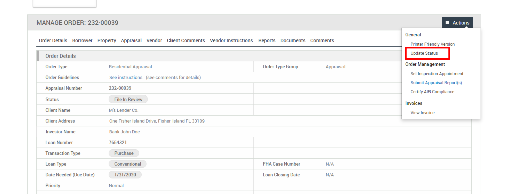 MANAGE ORDER: 232-00039 
Order Details Borrower Property Appraisal 
Vendor 
Client Comments 
Vendor Instructions 
Reports 
Documents 
Order Details 
Order Type 
Order Guidelines 
Appraisal Number 
Status 
Client Name 
Client Address 
Investor Name 
Loan Number 
Transaction Type 
Loan Type 
Date Needed (Due Date) 
Priority 
Residential Appraisal 
See instructions (see comments for details) 
232-00039 
File In Review 
M's Lender Co. 
One Fisher Island Drive, Fisher Island FL 331 
Bank John Doe 
7654321 
Purchase 
Conventional 
1/3112030 
Normal 
Order Type Group 
FHA Case Number 
Loan Closing Date 
= Actions 
General 
Comments 
Printer Friendl Version 
Update Status 
Order Management 
Appraisal 
Set Inspection Appointment 
Submit Appraisal Report(s) 
Certify AIR Compliance 
Invoices 
View Invoice 
N/A 
N/A 