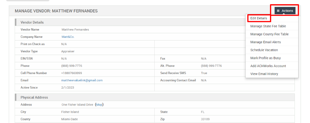 MANAGE VENDOR: MATTHEW FERNANDES 
Vendor Details 
Vendor Name 
Company Name 
Print on Check as 
Vendor Type 
EIN/SSN 
Phone 
Cell Phone Number 
Email 
Active Since 
Physical Address 
Address 
City 
County 
Matthew Fernandes 
Matt&Co. 
N/A 
Appraiser 
N/A 
(888) ggg-7776 
matthewwaluelink@gmail.com 
= Actions 
Edit Details 
Manage State Fee Table 
Manage County Fee Table 
Manage Email Alerts 
Schedule Vacation 
Mark Profile as Busy 
Add ACHWorks Account 
View Email History 
2/1/2023 
One Fisher Island Drive 
Fisher Island 
Miami-Dade 
(Map) 
Fax 
Alt. Phone 
Send Receive SMS 
Accounting Contact Email 
State 
N/A 
(888) ggg-7776 
True 
N/A 
33109 