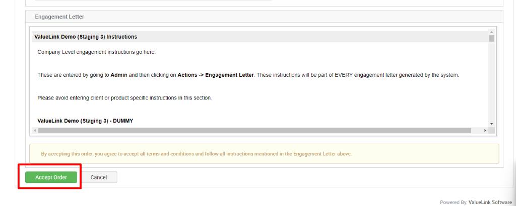 Engagement Letter 
ValueLink Demo (Staging 3) Instructions 
Company Level engagement instructions go here. 
These are entered by going to Admin and then clicking on Actions Engagement Letter. These instructions will be pan of EVERY engagement letter generated by the system. 
Please avoid entering client or product specific instructions in this sectiom 
valueurlk Demo (Staging 3) - DUMMY 
By accepting this order, you agree to accept all terms and conditions and follow all instructions mentioned in the Engagement Letter above. 
Accept Order 
Cancel 
Powered ValueLink Software 