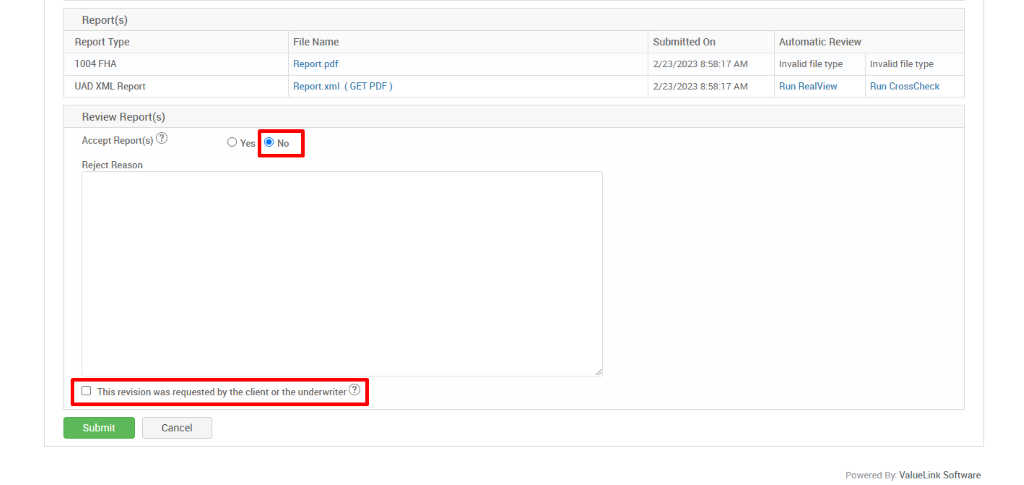Report(s) 
Report Type 
1004 FHA 
IJAD XML Report 
Review Report(s) 
Accept Report(s)@ 
Reject Reason 
O Yes 
File Name 
Report.pdf 
Report_xml 
@ No 
( GET PDF) 
Submitted On 
2/23/2023 AM 
2/23/2023 AM 
Automatic Review 
Invalid file type 
Run RealView 
Invalid file type 
Run CrossCheck 
Cl This revision was requested by the client or the underwriter@ 
Submit 
Cancel 
Powered By. ValueLink Software 