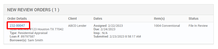 NEW REVIEW ORDERS (1 ) 
Order Details 
232-00047 
123 Houston TX 77042 
Type: Residential Appraisal 
Loan 897g7587 
Borrower(s): Sam Smith 
Client 
ABCD Lender 
Dates 
Assigned: 2/22/2023 
Due: 2/24/2023 
Insp.: N/A 
Submitted: 2/23/2023 AM 
Item(s) 
1004 Conventional 
Status 
File In Review 