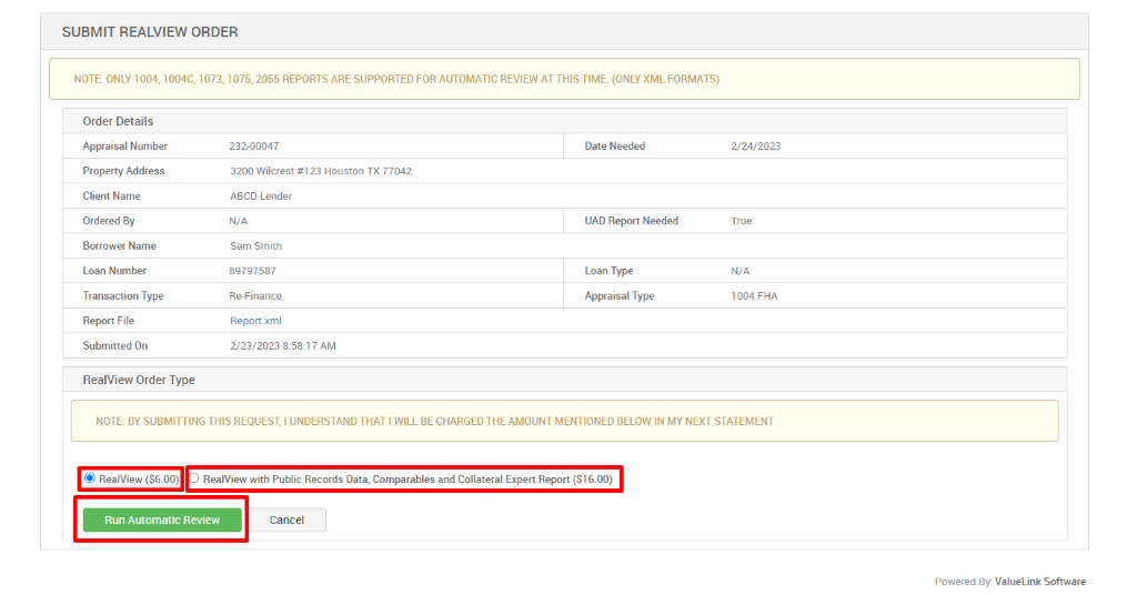 SUBMIT REALVIEW ORDER 
NOTE: ONLY 1004, 1004C, 1073, 1075, 2055 REPORTS ARE SUPPORTED FOR AUTOMATIC REVIEW AT THIS TIME. (ONLY XML FORMATS) 
Order Details 
Appraisal Number 
Property Address 
Client Name 
Ordered By 
Borrower Name 
Loan Number 
Transaction Type 
Report File 
Submitted On 
RealView Order Type 
232-00047 
3200 Wilcrest #123 Houston TX 77042 
ABCD Lender 
N/A 
Sam Smith 
8g797587 
Re_Finance 
Report.xml 
2/23/2023 AM 
Date Needed 
UAD Report Needed 
Loan Type 
Appraisal Type 
2/24/2023 
True 
N/A 
1004 FHA 
NOTE: BY SUBMITTING THIS REQUEST, I UNDERSTAND THAT I WILL BE CHARGED THE AMOUNT MENTIONED BELOW IN MY NEXT STATEMENT 
@ RealView (S6.00) RealView with Public Records Data, Comparables and Collateral Expert Report (Sl 6.00) 
Run Automatic Review 
Cancel 
Powered By: ValueLink Software 