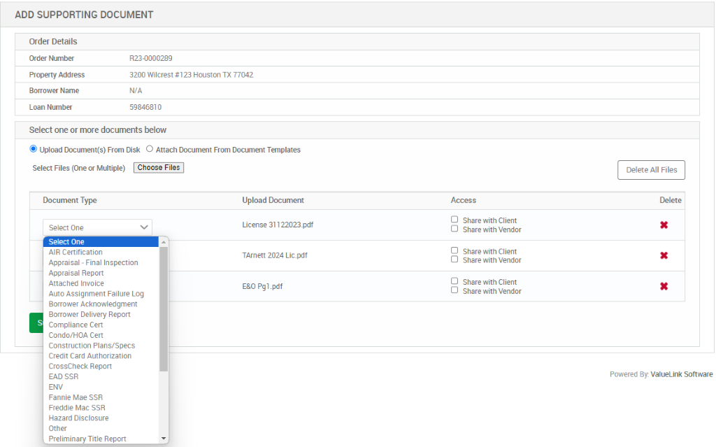 ADD SUPPORTING DOCUMENT 
Order Details 
Order Number 
Property Address 
Borrower Name 
Loan Number 
8230000289 
3200 Wilcrest *123 Houston TX 77042 
59846810 
Select one or more documents below 
@ Upload Document(s) From Disk O Attach Documelt From Document Templates 
Select Files (One or Multiple) 
Document Type 
Select One 
Select One 
AIR Certification 
Appraisal - Final Inspection 
Appraisal Report 
Attached Invoice 
Auto Assignment Failure Log 
Borrower Acknowledgment 
Borrower Delivery Repon 
Compliance Cert 
Condo/HOA Cert 
Construction Plans/Specs 
Credit Card Authorization 
CrossCheck Report 
EAD SSR 
ENV 
Fannie Mae SSR 
Freddie Mac SSR 
Hazard Disclosure 
Other 
Preliminary Title Report 
Upload Document 
License 31122023_pdf 
TArnett 2024 Lic_pdt 
Pgl pdf 
Access 
O 
O 
D 
O 
O 
D 
Share with Client 
Share with Vendor 
Share with Client 
Share with Vendor 
Share with Client 
Share with Vendor 
Delete All Files 
Delete 
Powered By. ValueLink Software 