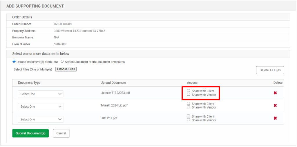 ADD SUPPORTING DOCUMENT 
Order Details 
Order Number 
Property Address 
Borrower Name 
Loan Number 
8230000289 
3200 Wilcrest *123 Houston TX 77042 
59846810 
Select one or more documents below 
@ Upload Document(s) From Disk O Attach Documelt From Document Templates 
Select Files (One or Multiple) 
Access 
Delete All Files 
Delete 
Document Type 
Select One 
Select One 
Select One 
Submit [hcument(s) 
Upload Document 
License 31122023_pdf 
TArnett 2024 Lic_pdt 
Pgl pdf 
O 
O 
O 
O 
D 
Share with Client 
Share with Vendor 
Share with Client 
Share with Vendor 
Share with Client 
Share with Vendor 
Cancel 