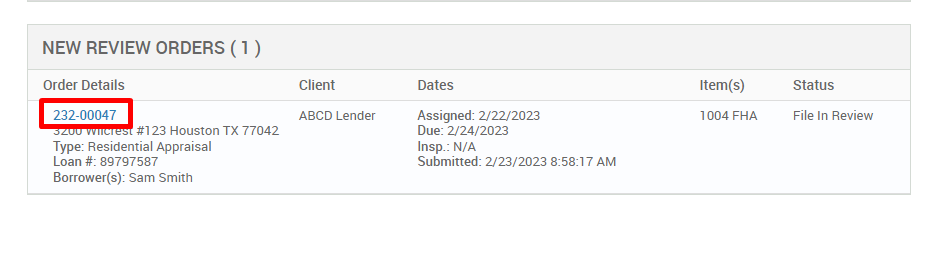 NEW REVIEW ORDERS ( ) 
Order Details 
222-00047 
#123 Houston TX 77042 
Type: Residential Appraisal 
Loan # 897g7587 
Borrower(s): Sam Smith 
Client 
ABCD Lender 
Dates 
Assigned: 2/22/2023 
Due: 2/24/2023 
Insp.: N/A 
Submitted: 2/23/2023 AM 
Item(s) 
1004 FHA 
Status 
File In Review 