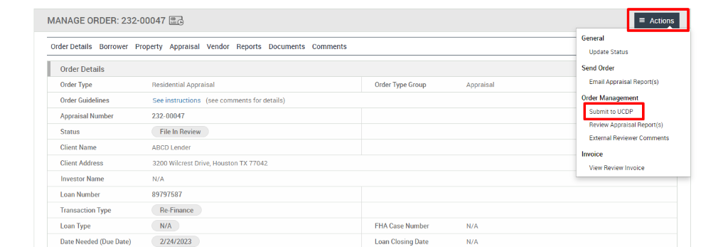 MANAGE ORDER: 232-00047 
Order Details Borrower Property Appraisal 
Vendor 
Reports 
Documents 
Comments 
Order Details 
Order Type 
Order Guidelines 
Appraisal Number 
Status 
Client Name 
Client Address 
Investor Name 
Loan Number 
Transaction Type 
Loan Type 
Date Needed (Due Date) 
Residential Appraisal 
See instructions (see comments for details) 
232-00047 
File In Review 
ABCD Lender 
3200 Wilcrest Drive, Houston TX 77042 
N/A 
89797587 
Re-Finance 
N/A 
2/24/2023 
Order Type Group 
FHA Case Number 
Loan Closing Date 
Appraisal 
N/A 
N/A 
Actions 
General 
Update Status 
Send Order 
Email Appraisal Report(s) 
Order Management 
Submit ucop 
Review Appraisal Report(s) 
External Reviewer Comments 
Invoice 
View Review Invoice 
