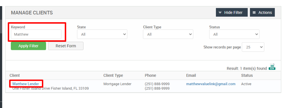 MANAGE CLIENTS 
Keyword 
Matthew 
Apply Filter 
Client 
Matthew Lender 
Hide Filter 
= Actions 
State 
Reset Form 
Client Type 
Phone 
(251) 888-gggg 
(251) 888-gggg 
Status 
Show records per page 
25 
Result: 1 item(s) found Ö 
Client Type 
Mortgage Lender 
FL 33109 
Email 
matthewwaluelink@gmail.com 
Status 
Active 
rive Fisher Island, 