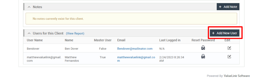 Notes 
No notes currently exist for this client. 
Users for this Client (View Report) 
User Name 
Bendover 
matthewvaluelink@gmail 
Name 
Ben Dover 
Matthew 
Fernandos 
Master User 
False 
True 
Email 
Bendover@mailinator.com 
Last Logged in 
N/A 
2/24/2023 
+ Add Note 
+ Add New User 
Reset Passwor 
Powered By. ValueLink Software 