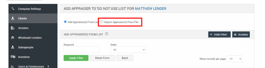 Company Settings 
Clients 
Vendors 
Wholesale Lenders 
Salespeople 
Investors 
Users & Permissions 
ADD APPRAISER TO 'DO NOT USE LIST' FOR MATTHEW LENDER 
@ Add Appraiser(s) From Lis O Import Appraiser(s) From File 
ADD APPRAISER(S) FROM LIST @ 
Key," ord 
Reset Form 
Hide Filter 
Show records per page 
= Actions 
State 
Back 
25 
