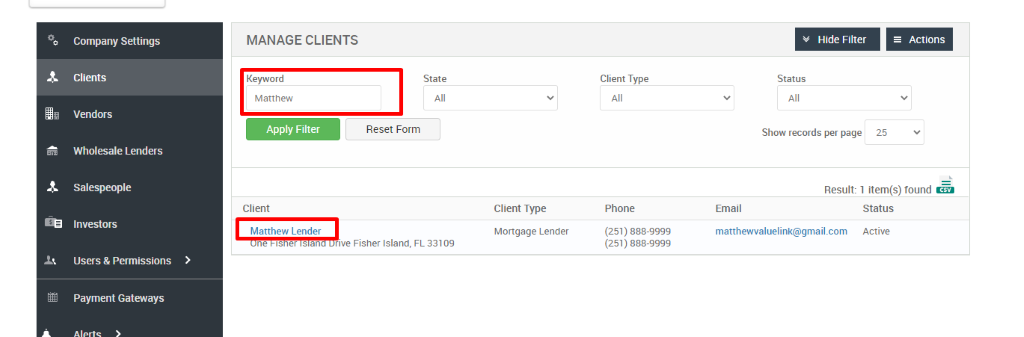 Company Settings 
Clients 
Vendors 
Wholesale Lenders 
Salespeople 
Investors 
Users & Permissions 
Payment Gateways 
MANAGE CLIENTS 
Hide Filter 
= Actions 
Keyword 
Matthew 
Apply Filter 
Client 
Matthew Lender 
ne IS er san 
State 
Reset Form 
Client Type 
Phone 
(251) 888-gggg 
(251) 888-gggg 
Status 
Show records per page 
25 
Result: 1 item(s) found Ö 
Client Type 
Mortgage Lender 
FL 33109 
Email 
matthewwaluelink@gmail.com 
Status 
Active 
rive Fisher Island, 